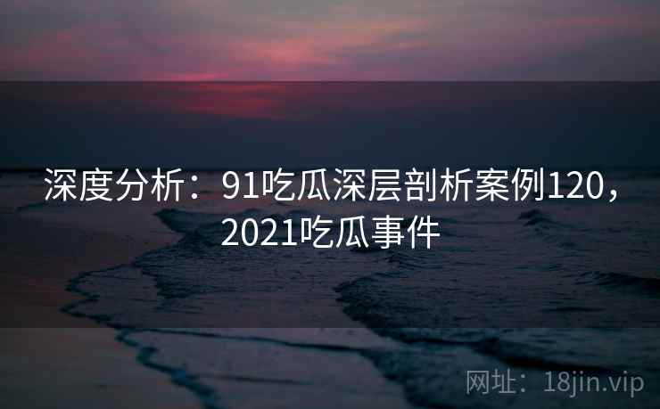 深度分析:91吃瓜深层剖析案例120,2021吃瓜事件 深度分析:91吃瓜深层剖析案例120,2021吃瓜事件