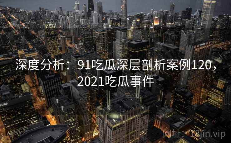 深度分析：91吃瓜深层剖析案例120，2021吃瓜事件