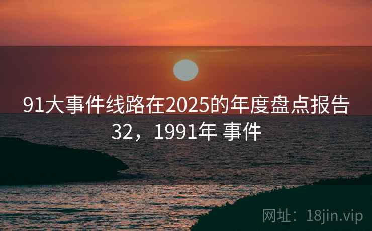 91大事件线路在2025的年度盘点报告32,1991年 事件 91大事件线路在2025的年度盘点报告32,1991年 事件