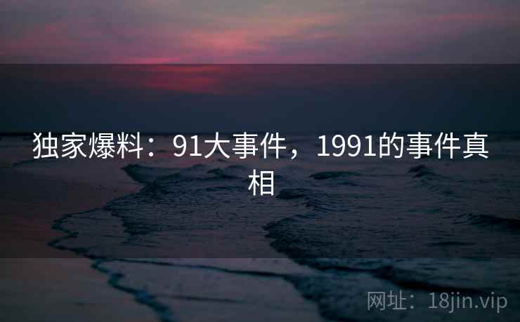 独家爆料：91大事件，1991的事件真相