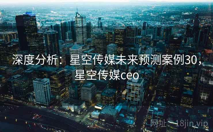 深度分析：星空传媒未来预测案例30，星空传媒ceo