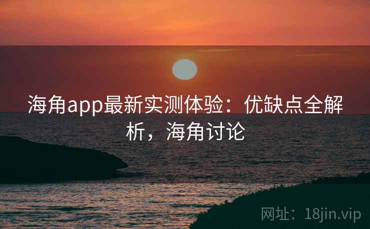海角app最新实测体验:优缺点全解析,海角讨论 海角app最新实测体验:优缺点全解析,海角讨论