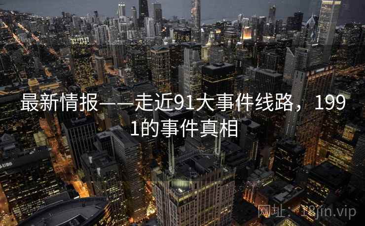 最新情报——走近91大事件线路,1991的事件真相 最新情报——走近91大事件线路,1991的事件真相