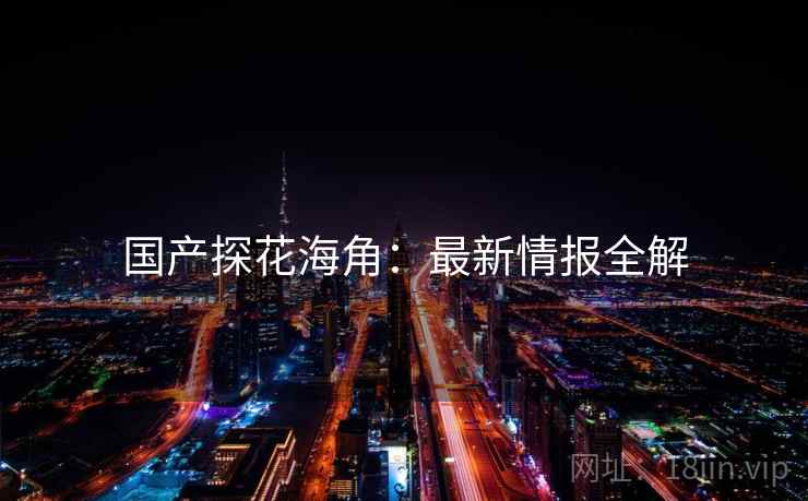 国产探花海角:最新情报全解 国产探花海角:最新情报全解