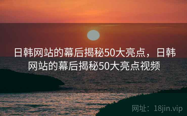 日韩网站的幕后揭秘50大亮点,日韩网站的幕后揭秘50大亮点视频 日韩网站的幕后揭秘50大亮点,日韩网站的幕后揭秘50大亮点视频